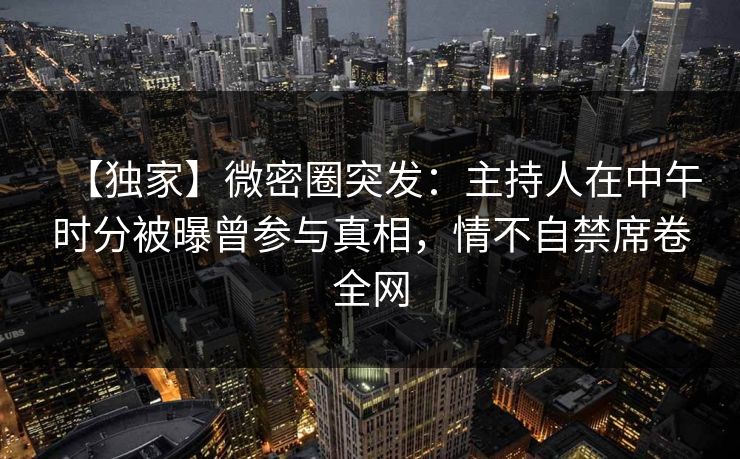 【独家】微密圈突发：主持人在中午时分被曝曾参与真相，情不自禁席卷全网