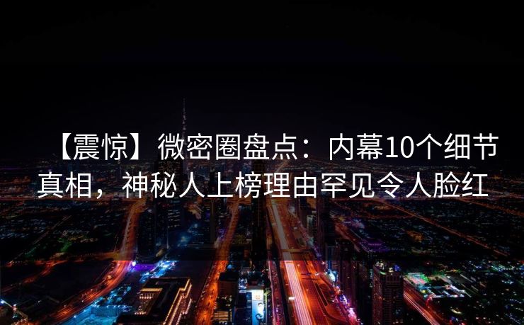 【震惊】微密圈盘点：内幕10个细节真相，神秘人上榜理由罕见令人脸红