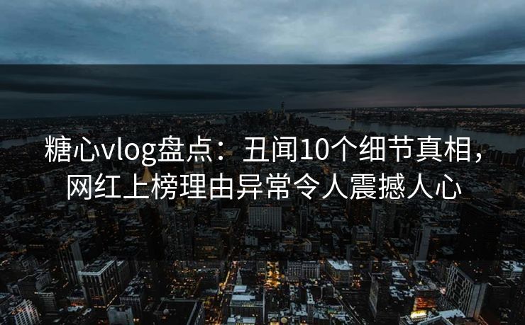 糖心vlog盘点：丑闻10个细节真相，网红上榜理由异常令人震撼人心