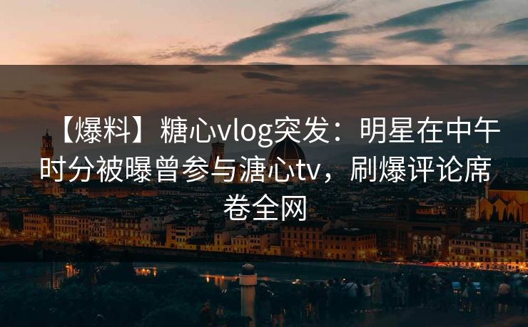 【爆料】糖心vlog突发：明星在中午时分被曝曾参与溏心tv，刷爆评论席卷全网