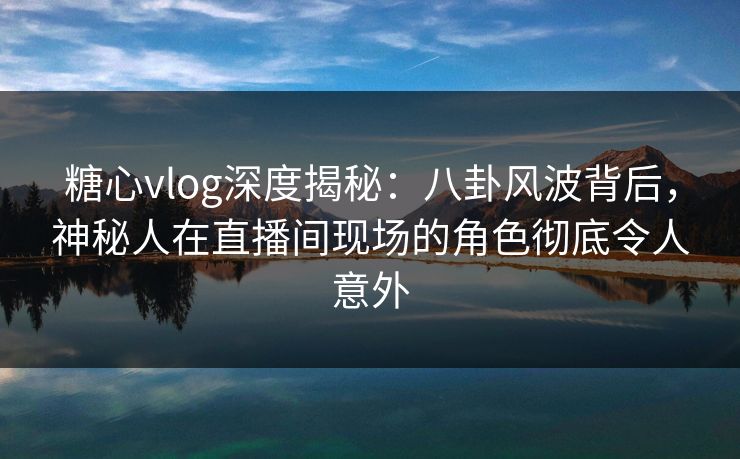 糖心vlog深度揭秘：八卦风波背后，神秘人在直播间现场的角色彻底令人意外