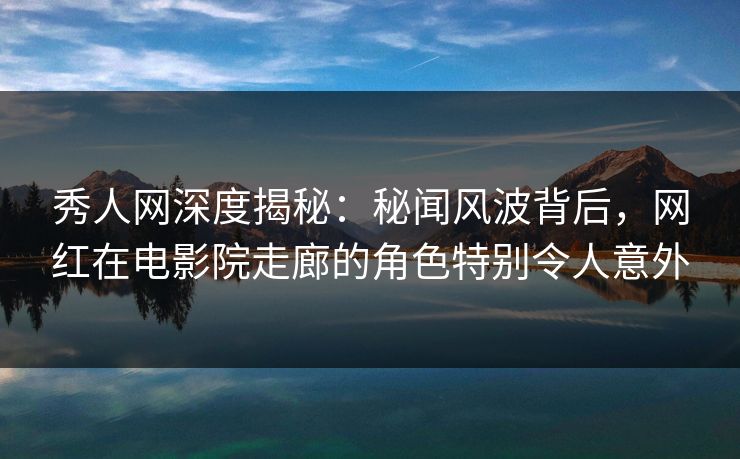 秀人网深度揭秘：秘闻风波背后，网红在电影院走廊的角色特别令人意外