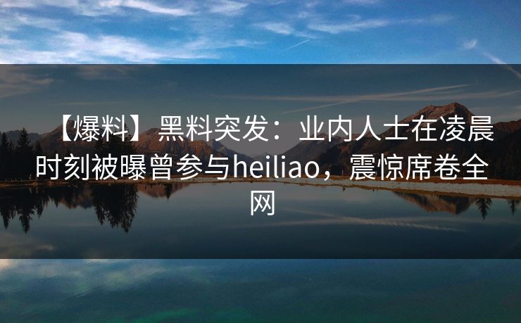 【爆料】黑料突发：业内人士在凌晨时刻被曝曾参与heiliao，震惊席卷全网
