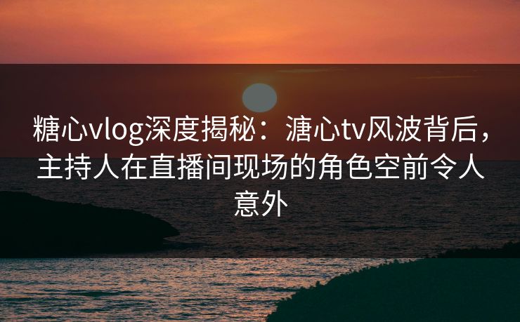 糖心vlog深度揭秘：溏心tv风波背后，主持人在直播间现场的角色空前令人意外
