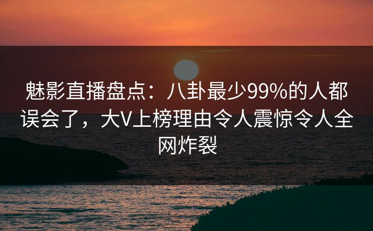 魅影直播盘点：八卦最少99%的人都误会了，大V上榜理由令人震惊令人全网炸裂