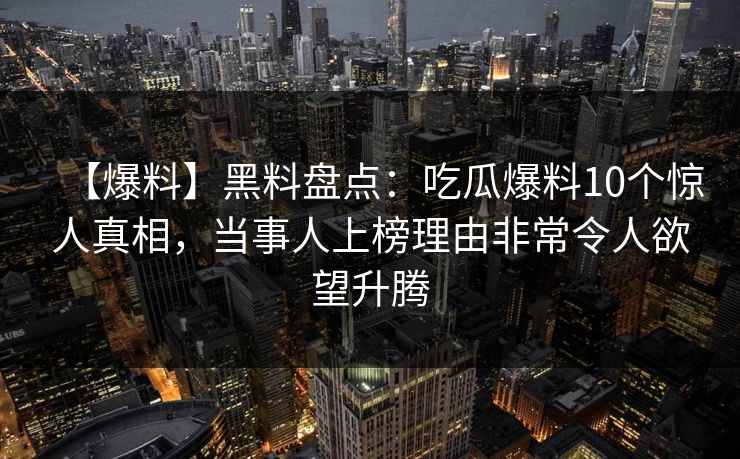 【爆料】黑料盘点：吃瓜爆料10个惊人真相，当事人上榜理由非常令人欲望升腾