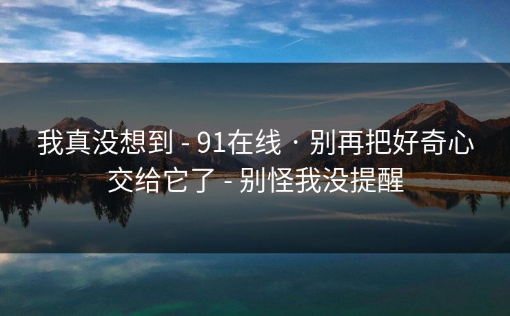 我真没想到 - 91在线 · 别再把好奇心交给它了 - 别怪我没提醒