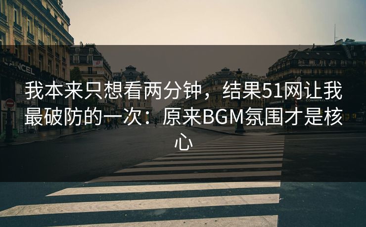 我本来只想看两分钟，结果51网让我最破防的一次：原来BGM氛围才是核心