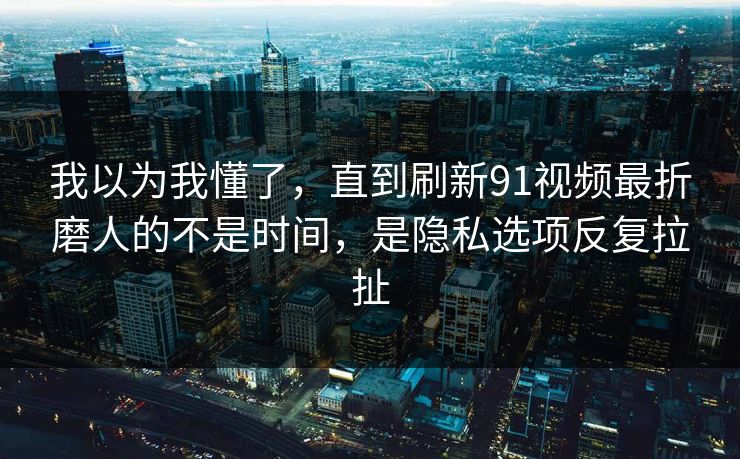 我以为我懂了，直到刷新91视频最折磨人的不是时间，是隐私选项反复拉扯