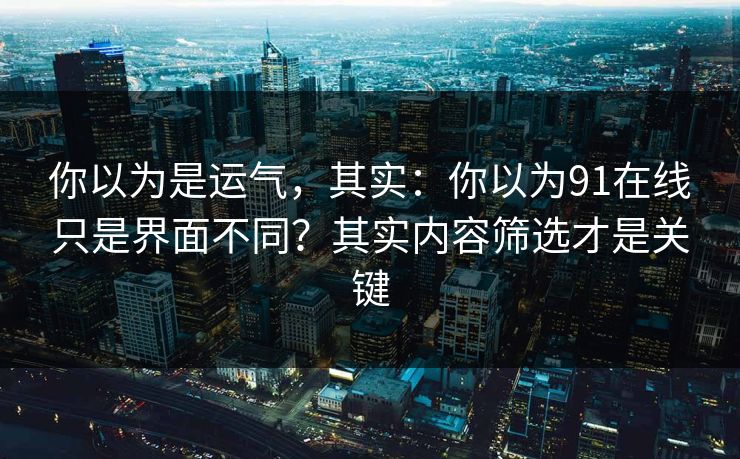你以为是运气，其实：你以为91在线只是界面不同？其实内容筛选才是关键