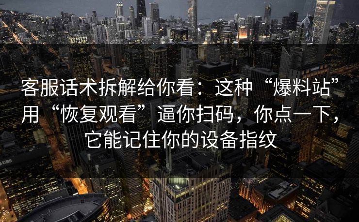 客服话术拆解给你看：这种“爆料站”用“恢复观看”逼你扫码，你点一下，它能记住你的设备指纹