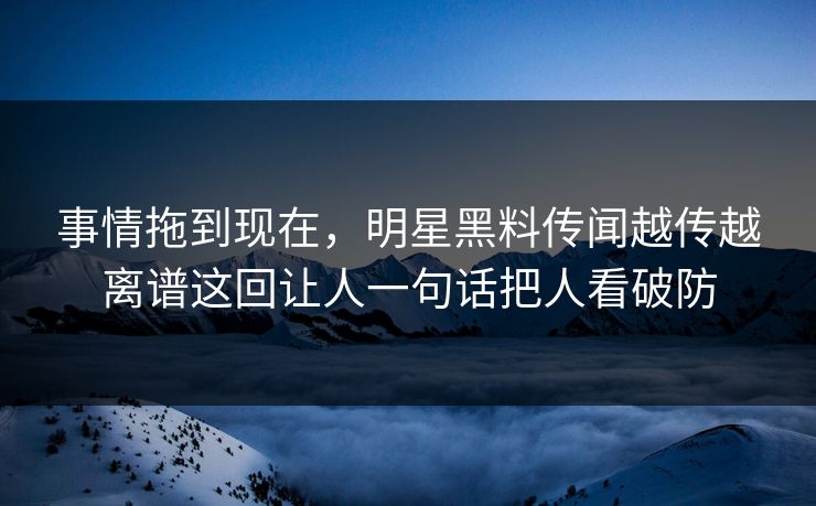 事情拖到现在，明星黑料传闻越传越离谱这回让人一句话把人看破防