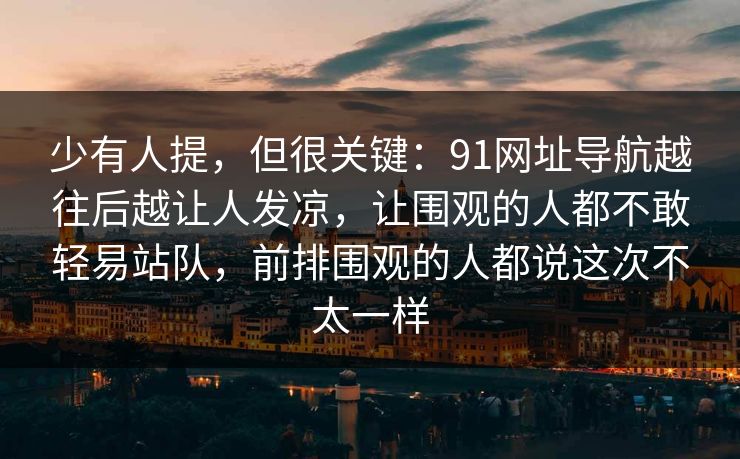 少有人提，但很关键：91网址导航越往后越让人发凉，让围观的人都不敢轻易站队，前排围观的人都说这次不太一样